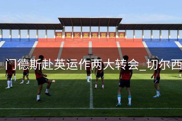 门德斯赴英运作两大转会 切尔西曼联各有目标